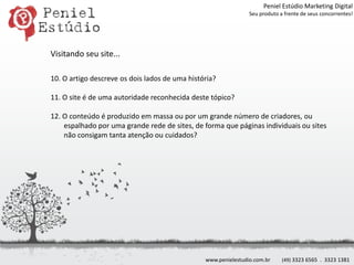 Peniel Estúdio Marketing DigitalSeu produto a frente de seus concorrentes!Visitando seu site...10. O artigo descreve os dois lados de uma história?11. O site é de uma autoridade reconhecida deste tópico?12. O conteúdo é produzido em massa ou por um grande número de criadores, ou espalhado por uma grande rede de sites, de forma que páginas individuais ou sites não consigam tanta atenção ou cuidados?www.penielestudio.com.br(49) 3323 6565  .  3323 1381