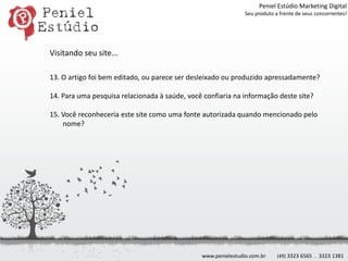 Peniel Estúdio Marketing DigitalSeu produto a frente de seus concorrentes!Visitando seu site...13. O artigo foi bem editado, ou parece ser desleixado ou produzido apressadamente?14. Para uma pesquisa relacionada à saúde, você confiaria na informação deste site?15. Você reconheceria este site como uma fonte autorizada quando mencionado pelo nome?www.penielestudio.com.br(49) 3323 6565  .  3323 1381