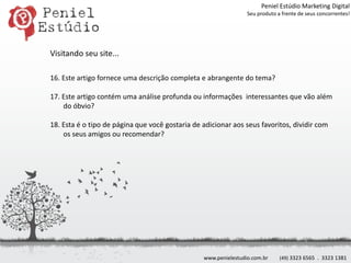 Peniel Estúdio Marketing DigitalSeu produto a frente de seus concorrentes!Visitando seu site...16. Este artigo fornece uma descrição completa e abrangente do tema?17. Este artigo contém uma análise profunda ou informações  interessantes que vão além do óbvio?18. Esta é o tipo de página que você gostaria de adicionar aos seus favoritos, dividir com os seus amigos ou recomendar?www.penielestudio.com.br(49) 3323 6565  .  3323 1381