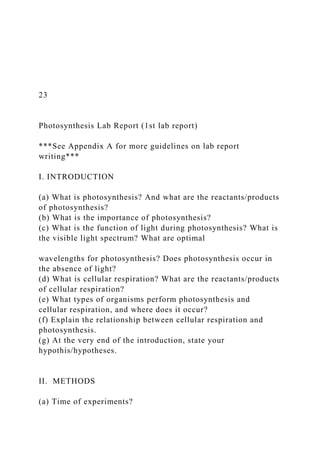 23
Photosynthesis Lab Report (1st lab report)
***See Appendix A for more guidelines on lab report
writing***
I. INTRODUCTION
(a) What is photosynthesis? And what are the reactants/products
of photosynthesis?
(b) What is the importance of photosynthesis?
(c) What is the function of light during photosynthesis? What is
the visible light spectrum? What are optimal
wavelengths for photosynthesis? Does photosynthesis occur in
the absence of light?
(d) What is cellular respiration? What are the reactants/products
of cellular respiration?
(e) What types of organisms perform photosynthesis and
cellular respiration, and where does it occur?
(f) Explain the relationship between cellular respiration and
photosynthesis.
(g) At the very end of the introduction, state your
hypothis/hypotheses.
II. METHODS
(a) Time of experiments?
 