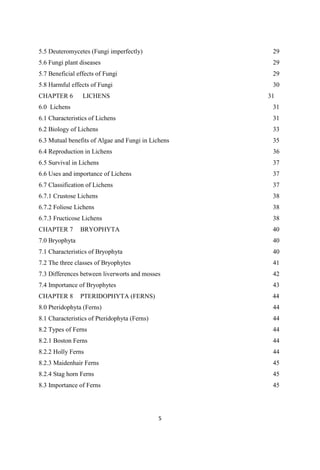 5.5 Deuteromycetes (Fungi imperfectly)
5.6 Fungi plant diseases
5.7 Beneficial effects of Fungi
5.8 Harmful effects of Fungi
29
29
29
30
CHAPTER 6 LICHENS 31
6.0 Lichens
6.1 Characteristics of Lichens
6.2 Biology of Lichens
6.3 Mutual benefits of Algae and Fungi in Lichens
6.4 Reproduction in Lichens
6.5 Survival in Lichens
6.6 Uses and importance of Lichens
6.7 Classification of Lichens
6.7.1 Crustose Lichens
6.7.2 Foliose Lichens
6.7.3 Fructicose Lichens
31
31
33
35
36
37
37
37
38
38
38
CHAPTER 7 BRYOPHYTA 40
7.0 Bryophyta
7.1 Characteristics of Bryophyta
7.2 The three classes of Bryophytes
7.3 Differences between liverworts and mosses
7.4 Importance of Bryophytes
40
40
41
42
43
CHAPTER 8 PTERIDOPHYTA (FERNS) 44
8.0 Pteridophyta (Ferns)
8.1 Characteristics of Pteridophyta (Ferns)
8.2 Types of Ferns
8.2.1 Boston Ferns
8.2.2 Holly Ferns
8.2.3 Maidenhair Ferns
8.2.4 Stag horn Ferns
8.3 Importance of Ferns
44
44
44
44
44
45
45
45
 