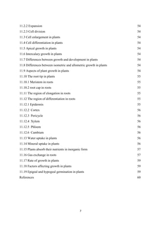 11.2.2 Expansion
11.2.3 Cell division
11.3 Cell enlargement in plants
11.4 Cell differentiation in plants
11.5 Apical growth in plants
11.6 Intercalary growth in plants
11.7 Differences between growth and development in plants
11.8 Differences between isometric and allometric growth in plants
11.9 Aspects of plant growth in plants
11.10 The root tip in plants
11.10.1 Meristem in roots
11.10.2 root cap in roots
11.11 The region of elongation in roots
11.12 The region of differentiation in roots
11.12.1 Epidermis
11.12.2 Cortex
11.12.3 Pericycle
11.12.4 Xylem
11.12.5 Phloem
11.12.6 Cambium
11.13 Water uptake in plants
11.14 Mineral uptake in plants
11.15 Plants absorb their nutrients in inorganic form
11.16 Gas exchange in roots
11.17 Rate of growth in plants
11.18 Factors affecting growth in plants
11.19 Epigeal and hypogeal germination in plants
References
54
54
54
54
54
54
54
54
54
55
55
55
55
55
55
56
56
56
56
56
56
56
57
57
59
59
59
60
 