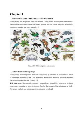 Chapter 1
1.0 DIFFERENCES BETWEEN PLANTS AND ANIMALS
Living things are things that have life in them. Living things include plants and animals.
Examples for animals are tilapia, toad, lizard, sparrow and man. While for plants are hibiscus,
mango tree, sundew and green plants [1, 2].
Figure 1.0 Different plants and animals
1.1 Characteristics of living things
Living things are distinguished from non-living things by a number of characteristics which
is represented with MR NIGER D i.e. Movement, Respiration, Nutrition, Irritability, Growth,
Excretion, Reproduction and Death [1, 2].
11.1 Movement: Movement is commonly regarded as a sign of life. Movement in plants,
however are restricted as most of them are fixed to the ground, while animals move freely.
Movement in plants and animals can be spontaneous or induced.
 