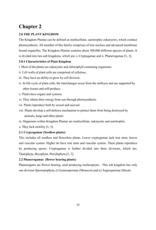 Chapter 2
2.0 THE PLANT KINGDOM
The Kingdom Plantae can be defined as multicellular, autotrophic eukaryotes, which conduct
photosynthesis. All member of this family comprises of true nucleus and advanced membrane
bound organelles. The Kingdom Plantae contains about 300,000 different species of plants. It
is divided into two sub kingdoms, which are; i. Cryptogamae and ii. Phanerogamae [1, 3].
2.0.1 Characteristics of Plant Kingdom
i. Most of the plants are eukaryotic and chlorophyll containing organisms.
ii. Cell walls of plant cells are comprised of cellulose.
iii. They have an ability to grow by cell division.
iv. In life cycle of plant cells, the interchanges occur from the embryos and are supported by
other tissues and self-produce.
v. Plants have organs and systems.
vi. They obtain their energy from sun through photosynthesis.
vii. Plants reproduce both by sexual and asexual.
viii. Plants develop a self-defence mechanism to protect them from being destroyed by
animals, fungi and other plants.
ix. Organisms within Kingdom Plantae are multicellular, eukaryotic and autotrophic.
x. They lack motility [1, 3].
2.1 Crypyogamae (Seedless plants)
This includes all seedless and flowerless plants. Lower cryptogamae lack true stem, leaves
and vascular system. Higher do have true stem and vascular system. These plants reproduce
by producing spores. Cryptogamae is further divided into three divisions, which are;
Thalophyta, Bryophyta, Pteridophyta [1, 3].
2.2 Phanerogamae (flower bearing plants)
Phanerogams are flower bearing, seed producing tracheoptytes . This sub kingdom has only
one division Spermatophyta, i) Gymnospermae (Monocot) and ii) Angiospermae (Dicot).
 