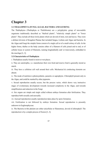 Chapter 3
3.1 THALLOPHYTA (FUNGI, ALGAE, BACTERIA AND LICHENS)
The Thallophytes (Thallophyta or Thallobionta) are a polyphyletic group of non-mobile
organisms traditionally described as "thalloid plants", "relatively simple plants" or "lower
plants". They include all those lowly plants which are devoid of stem, root and leaves. They were
a defunct division of Kingdom Plantae that included fungus, Lichens and Algae and bacteria. In
the Algae and Fungi the simpler forms consist of a single cell or of a small colony of cells. In the
higher forms, thallus or the body consists either of a filament of cells joined end to end, or of
cellular tissue or system of filaments, running longitudinally and/ or transversely, embedded in
the mucilage [1, 3].
3.2 Characteristics of Thallophyta
i. Thallophyta usually found in moist or wet places.
ii. They are autotrophic, i.e. manufacture their own food and reserve food is generally stored as
starch.
iii. They have a cellulose cell wall around their cells. Mechanical & conducting elements are
absent.
iv. The mode of nutrition is photosynthetic, parasitic or saprophytic. Chlorophyll present only in
the Algae, and could be masked by other pigments.
v. Sexual reproduction usually occurs, but the process varies, which shows very instructive
stages of evolutionary development towards increased complexity in the Algae, and towards
simplification and reduction in the Fungi.
vi. Sex organs are simple and single celled without embryo formation after fertilization. They
reproduce both sexually and asexually.
vii. Asexual reproduction usually reproduction takes place by spore formation.
viii. Fertilization is not followed by embryo formation. Sexual reproduction is presently
unknown in Euglenophyceae.
ix. The Bacteria in this phylum are either unicellular or filamentous, devoid of chlorophyll. The
reproduction is by a simple process of fission [1, 3].
 