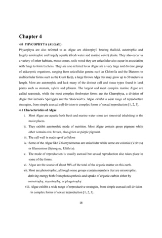 Chapter 4
4.0 PHYCOPHYTA (ALGAE)
Phycophyta are also referred to as Algae are chlorophyll bearing thalloid, autotrophic and
largely autotrophic and largely aquatic (fresh water and marine water) plants. They also occur in
a variety of other habitats, moist stones, soils wood they are unicellular also occur in association
with fungi to form Lichens. They are also referred to as Algae are a very large and diverse group
of eukaryotic organisms, ranging from unicellular genera such as Chlorella and the Diatoms to
multicellular forms such as the Giant Kelp, a large Brown Alga that may grow up to 50 meters in
length. Most are autotrophic and lack many of the distinct cell and tissue types found in land
plants such as stomata, xylem and phloem. The largest and most complex marine Algae are
called seaweeds, while the most complex freshwater forms are the Charophyta, a division of
Algae that includes Spirogyra and the . Algae exhibit a wide range of reproductive
strategies, from simple asexual cell division to complex forms of sexual reproduction [1, 2, 3].
4.1 Characteristics of Algae
i. Most Algae are aquatic both fresh and marine water some are terrestrial inhabiting in the
moist places.
ii. They exhibit autotrophic mode of nutrition. Most Algae contain green pigment while
other contains red, brown, blue-green or purple pigment.
iii. The cell wall is made up of cellulose
iv. Some of the Algae like Chlamydomonas are unicellular while some are colonial (Volvox)
or filamentous (Spirogyra, Ulithrix).
v. The mode of reproduction is usually asexual but sexual reproduction also takes place in
some of the forms.
vi. Algae are the source of about 50% of the total of the organic matter on this earth.
vii. Most are phototrophic, although some groups contain members that are mixotrophic,
deriving energy both from photosynthesis and uptake of organic carbon either by
osmotrophy, myzotrophy, or phagotrophy.
viii. Algae exhibit a wide range of reproductive strategies, from simple asexual cell division
to complex forms of sexual reproduction [1, 2, 3].
 