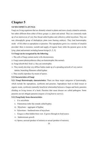 Chapter 5
5.0 MYCOPHYTA (FUNGI)
Fungi are living organisms that are distantly related to plants and more closely related to animals,
but rather different from either of those groups i.e. plant and animal. They are commonly made
up of an interwoven of very fine thread called hyphea and collective called mycelium. They are
non chlorophylls group of thallophytic plant (non framing embryo). They lead heterotrophic
mode of life either as saprophytes or parasites. The saprophytes grows in a varieties of situation
provided there is moisture, warmth and supply of organic food, while the parasite grow on the
lying plant and animals including human beings [1, 2, 3].
5.1 Fungi can be recognized by the following;
i. The cells of fungi contain nuclei with chromosomes.
ii. Fungi cannot photosynthesize (they are heterotrophic like animal).
iii. Fungi absorb their food i.e. they are osmotrophic.
iv. They mostly develop very diffuse bodies made up of a spreading network of very narrow
tabular, branching filaments called hyphae.
v. They usually reproduce by means of spores.
5.2 Characteristics of Fungi
5.2.1 Fungi Heterotrophy characteristics: There are three major categories of heterotrophy,
which include the saprophytes, symbionts and parasites. Saprophytes feed on dead tissues or
organic waste, symbionts (naturally beneficial relationship between a fungus and host), parasites
(feeding on living tissues of a host). Parasites that cause disease are called pathogens. Some
parasites are not obligate parasites (require a living host to survive).
5.2.2 Fungi body form characteristics
i. It is unicellular.
ii. Filamentous (tube like strands called hypha).
iii. Mycelium: - aggregate of hyphae.
iv. Sclerotium: - hardened mass of mycelium.
v. Fungus is often hidden from view. It grows through its food source.
vi. Indeterminate growth
vii. Spores; asexual (product of mitosis) or sexual (product of meiosis).
 