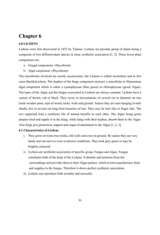Chapter 6
6.0 LICHENS
Lichens were first discovered in 1852 by Tulasne. Lichens are peculiar group of plants being a
composite of two different plant species in close symbiotic association [1, 3]. These lower plant
components are;
a. Fungal components: (Mycobront)
b. Algal component: (Phycobront)
The mycobronts involved are mostly ascomycetes, the Lichens is called Asolichens and in few
cases BasidioLichens. The hyphea of the fungi component encloses a unicellular or filamentous
algal component which is either a cyanophyceae (blue green) or chlorophyceae (green Algae).
The types of the Algae and the fungus associated in Lichens are always constant. Lichens have a
variety of brown, red or black. They occur as micrustations of several cm in diameter on tree
trunk wooden posts, tops of wood, rocks, walls and ground. Atimes they are seen hanging in tufts
shrubs, few to several cm long from branches of tree. They may be leaf like or finger like. The
two organized lead a symbiotic life of mutual benefits to each other. The Algae being green
prepare food and supply it to the fungi, while fungi with their hyphae, absorb them to the Algae.
Also fungi give protection, support and organ of attachment to the Algae [1, 2, 3].
6.1 Characteristics of Lichens
i. They grow on rocks tree trunks, old walls and even on ground. By nature they are very
hardy and can survive even in adverse conditions. They look grey green or may be
brightly coloured.
ii. Lichens are symbiotic association of specific group. Fungus and Algae. Fungus
constitutes bulk of the body of the Lichens. It absorbs and nutrients from the
surroundings and provides them to their Algae partner, which in turn manufactures food
and supplies to the fungus. Therefore it shows perfect symbiotic association.
iii. Lichens can reproduce both sexually and asexually.
 