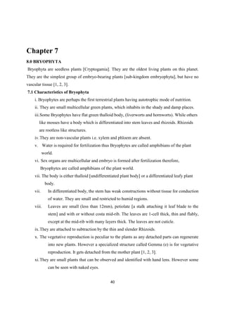 Chapter 7
8.0 BRYOPHYTA
Bryophyta are seedless plants [Cryptogamia]. They are the oldest living plants on this planet.
They are the simplest group of embryo-bearing plants [sub-kingdom embryophyta], but have no
vascular tissue [1, 2, 3].
7.1 Characteristics of Bryophyta
i. Bryophytes are perhaps the first terrestrial plants having autotrophic mode of nutrition.
ii. They are small multicellular green plants, which inhabits in the shady and damp places.
iii.Some Bryophytes have flat green thalloid body, (liverworts and hornworts). While others
like mosses have a body which is differentiated into stem leaves and rhizoids. Rhizoids
are rootless like structures.
iv.They are non-vascular plants i.e. xylem and phloem are absent.
v. Water is required for fertilization thus Bryophytes are called amphibians of the plant
world.
vi. Sex organs are multicellular and embryo is formed after fertilization therefore,
Bryophytes are called amphibians of the plant world.
vii. The body is either thalloid [undifferentiated plant body] or a differentiated leafy plant
body.
vii. In differentiated body, the stem has weak constructions without tissue for conduction
of water. They are small and restricted to humid regions.
viii. Leaves are small (less than 12mm), petiolate [a stalk attaching it leaf blade to the
stem] and with or without costa mid-rib. The leaves are 1-cell thick, thin and flably,
except at the mid-rib with many layers thick. The leaves are not cuticle.
ix.They are attached to subtraction by the thin and slender Rhizoids.
x. The vegetative reproduction is peculiar to the plants as any detached parts can regenerate
into new plants. However a specialized structure called Gemma (e) is for vegetative
reproduction. It gets detached from the mother plant [1, 2, 3].
xi.They are small plants that can be observed and identified with hand lens. However some
can be seen with naked eyes.
 