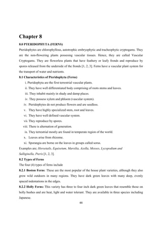 Chapter 8
8.0 PTERIDOPHYTA (FERNS)
Pteridophytes are chlorophyllous, autotrophic embryophytic and tracheophytic cryptogams. They
are the non-flowering plants possesing vascular tissues. Hence, they are called Vascular
Cryptogams. They are flowerless plants that have feathery or leafy fronds and reproduce by
spores released from the underside of the fronds [1, 2, 3]. Ferns have a vascular plant system for
the transport of water and nutrients.
8.1 Characteristics of Pteridophyta (Ferns)
i. Pteridophyta are the first terrestrial vascular plants.
ii. They have well differentiated body comprising of roots stems and leaves.
iii. They inhabit mainly in shady and damp places.
iv. They possess xylem and phloem (vascular system).
iv. Pteridophytes do not produce flowers and are seedless.
v. They have highly specialized stem, root and leaves.
vi. They have well defined vascular system.
vii. They reproduce by spores.
viii. There is alternation of generation.
ix. They terrestrial mostly are found in temperate region of the world.
x. Leaves arise from rhizome.
xi. Sporangia are borne on the leaves in groups called sorus.
Examples are; Horsetails, Equisetum, Marsilia, Azolla, Mosses, Lycopodium and
Salliginella, Pteris [1, 2, 3].
8.2 Types of Ferns
The four (4) types of ferns include
8.2.1 Boston Ferns: These are the most popular of the house plant varieties, although they also
grow wild outdoors in many regions. They have dark green leaves with many deep, evenly
spaced indentations in the edges.
8.2.2 Holly Ferns: This variety has three to four inch dark green leaves that resemble those on
holly bushes and are heat, light and water tolerant. They are available in three species including
Japanese.
 