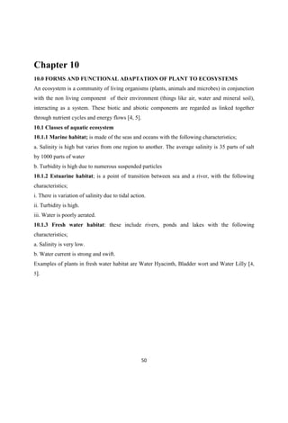 Chapter 10
10.0 FORMS AND FUNCTIONAL ADAPTATION OF PLANT TO ECOSYSTEMS
An ecosystem is a community of living organisms (plants, animals and microbes) in conjunction
with the non living component of their environment (things like air, water and mineral soil),
interacting as a system. These biotic and abiotic components are regarded as linked together
through nutrient cycles and energy flows [4, 5].
10.1 Classes of aquatic ecosystem
10.1.1 Marine habitat; is made of the seas and oceans with the following characteristics;
a. Salinity is high but varies from one region to another. The average salinity is 35 parts of salt
by 1000 parts of water
b. Turbidity is high due to numerous suspended particles
10.1.2 Estuarine habitat; is a point of transition between sea and a river, with the following
characteristics;
i. There is variation of salinity due to tidal action.
ii. Turbidity is high.
iii. Water is poorly aerated.
10.1.3 Fresh water habitat: these include rivers, ponds and lakes with the following
characteristics;
a. Salinity is very low.
b. Water current is strong and swift.
Examples of plants in fresh water habitat are Water Hyacinth, Bladder wort and Water Lilly [4,
5].
 