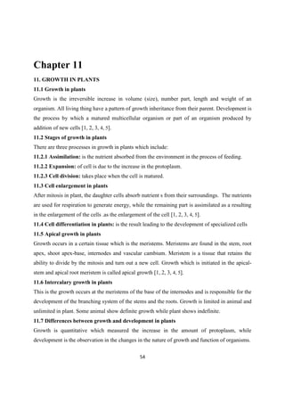 Chapter 11
11. GROWTH IN PLANTS
11.1 Growth in plants
Growth is the irreversible increase in volume (size), number part, length and weight of an
organism. All living thing have a pattern of growth inheritance from their parent. Development is
the process by which a matured multicellular organism or part of an organism produced by
addition of new cells [1, 2, 3, 4, 5].
11.2 Stages of growth in plants
There are three processes in growth in plants which include:
11.2.1 Assimilation: is the nutrient absorbed from the environment in the process of feeding.
11.2.2 Expansion: of cell is due to the increase in the protoplasm.
11.2.3 Cell division: takes place when the cell is matured.
11.3 Cell enlargement in plants
After mitosis in plant, the daughter cells absorb nutrient s from their surroundings. The nutrients
are used for respiration to generate energy, while the remaining part is assimilated as a resulting
in the enlargement of the cells .as the enlargement of the cell [1, 2, 3, 4, 5].
11.4 Cell differentiation in plants: is the result leading to the development of specialized cells
11.5 Apical growth in plants
Growth occurs in a certain tissue which is the meristems. Meristems are found in the stem, root
apex, shoot apex-base, internodes and vascular cambium. Meristem is a tissue that retains the
ability to divide by the mitosis and turn out a new cell. Growth which is initiated in the apical-
stem and apical root meristem is called apical growth [1, 2, 3, 4, 5].
11.6 Intercalary growth in plants
This is the growth occurs at the meristems of the base of the internodes and is responsible for the
development of the branching system of the stems and the roots. Growth is limited in animal and
unlimited in plant. Some animal show definite growth while plant shows indefinite.
11.7 Differences between growth and development in plants
Growth is quantitative which measured the increase in the amount of protoplasm, while
development is the observation in the changes in the nature of growth and function of organisms.
 