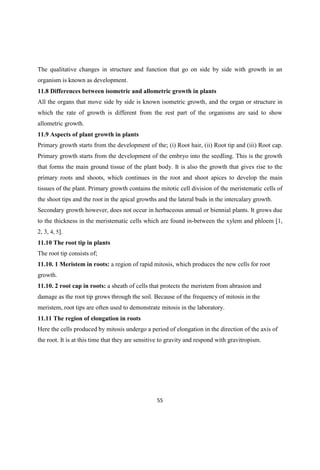 The qualitative changes in structure and function that go on side by side with growth in an
organism is known as development.
11.8 Differences between isometric and allometric growth in plants
All the organs that move side by side is known isometric growth, and the organ or structure in
which the rate of growth is different from the rest part of the organisms are said to show
allometric growth.
11.9 Aspects of plant growth in plants
Primary growth starts from the development of the; (i) Root hair, (ii) Root tip and (iii) Root cap.
Primary growth starts from the development of the embryo into the seedling. This is the growth
that forms the main ground tissue of the plant body. It is also the growth that gives rise to the
primary roots and shoots, which continues in the root and shoot apices to develop the main
tissues of the plant. Primary growth contains the mitotic cell division of the meristematic cells of
the shoot tips and the root in the apical growths and the lateral buds in the intercalary growth.
Secondary growth however, does not occur in herbaceous annual or biennial plants. It grows due
to the thickness in the meristematic cells which are found in-between the xylem and phloem [1,
2, 3, 4, 5].
11.10 The root tip in plants
The root tip consists of;
11.10. 1 Meristem in roots: a region of rapid mitosis, which produces the new cells for root
growth.
11.10. 2 root cap in roots: a sheath of cells that protects the meristem from abrasion and
damage as the root tip grows through the soil. Because of the frequency of mitosis in the
meristem, root tips are often used to demonstrate mitosis in the laboratory.
11.11 The region of elongation in roots
Here the cells produced by mitosis undergo a period of elongation in the direction of the axis of
the root. It is at this time that they are sensitive to gravity and respond with gravitropism.
 
