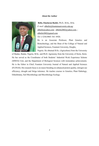 About the Author
Bello, Omolaran Bashir, Ph.D., M.Sc., B.Sc.
E mail: obbello@fountainuniversity.edu.ng;
obbello@yahoo.com; obbello2002@yahoo.com, ;
obbello2002@gmail.com
Tel: (+234) 0803 561 8920.
He is an Associate Professor, Plant Genetics and
Biotechnology, and the Dean of the College of Natural and
Applied Sciences, Fountain University, Osogbo,
Nigeria. He obtained B.Sc. (Agriculture) from the University
of Ibadan, Ibadan, Nigeria, M.Sc. and Ph.D. Agronomy from the University of Ilorin, Ilorin.
(SIWES) Unit, and the Department of Biological Sciences with tremendous achievements.
He is the Editor in Chief, Fountain University Journal of Natural and Applied Sciences
(FUJNAS). His research focus is on maize breeding on enhanced protein quality, nitrogen use
efficiency, drought and Striga tolerance. He teaches courses in Genetics, Plant Pathology,
Ethnobotany, Soil Microbiology and Microbiology Ecology.
 
