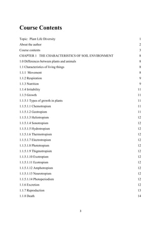 Course Contents
Topic: Plant Life Diversity
About the author
Course contents
1
2
3
CHAPTER 1 THE CHARACTERISTICS OF SOIL ENVIRONMENT 8
1.0 Differences between plants and animals
1.1 Characteristics of living things
1.1.1 Movement
1.1.2 Respiration
1.1.3 Nutrition
1.1.4 Irritability
1.1.5 Growth
1.1.5.1 Types of growth in plants
1.1.5.1.1 Chemotropism
1.1.5.1.2 Geotropism
1.1.5.1.3 Heliotropism
1.1.5.1.4 Sonotropism
1.1.5.1.5 Hydrotropism
1.1.5.1.6 Thermotropism
1.1.5.1.7 Electrotropism
1.1.5.1.8 Phototropism
1.1.5.1.9 Thigmotropism
1.1.5.1.10 Exotropism
1.1.5.1.11 Ecotropism
1.1.5.1.12 Amphotropism
1.1.5.1.13 Neurotropism
1.1.5.1.14 Photoperiodism
1.1.6 Excretion
1.1.7 Reproduction
1.1.8 Death
8
8
8
9
9
11
11
11
11
11
12
12
12
12
12
12
12
12
12
12
12
12
12
13
14
 