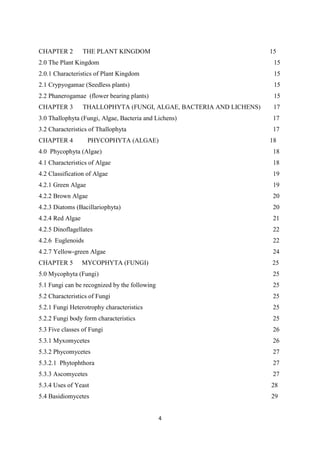 CHAPTER 2 THE PLANT KINGDOM 15
2.0 The Plant Kingdom
2.0.1 Characteristics of Plant Kingdom
2.1 Crypyogamae (Seedless plants)
2.2 Phanerogamae (flower bearing plants)
15
15
15
15
CHAPTER 3 THALLOPHYTA (FUNGI, ALGAE, BACTERIA AND LICHENS) 17
3.0 Thallophyta (Fungi, Algae, Bacteria and Lichens)
3.2 Characteristics of Thallophyta
17
17
CHAPTER 4 PHYCOPHYTA (ALGAE) 18
4.0 Phycophyta (Algae)
4.1 Characteristics of Algae
4.2 Classification of Algae
4.2.1 Green Algae
4.2.2 Brown Algae
4.2.3 Diatoms (Bacillariophyta)
4.2.4 Red Algae
4.2.5 Dinoflagellates
4.2.6 Euglenoids
4.2.7 Yellow-green Algae
18
18
19
19
20
20
21
22
22
24
CHAPTER 5 MYCOPHYTA (FUNGI) 25
5.0 Mycophyta (Fungi)
5.1 Fungi can be recognized by the following
5.2 Characteristics of Fungi
5.2.1 Fungi Heterotrophy characteristics
5.2.2 Fungi body form characteristics
5.3 Five classes of Fungi
5.3.1 Myxomycetes
5.3.2 Phycomycetes
5.3.2.1 Phytophthora
5.3.3 Ascomycetes
5.3.4 Uses of Yeast
5.4 Basidiomycetes
25
25
25
25
25
26
26
27
27
27
28
29
 