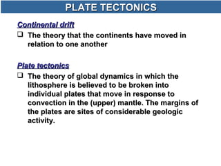 PLATE TECTONICSPLATE TECTONICS
Continental driftContinental drift
 The theory that the continents have moved inThe theory that the continents have moved in
relation to one anotherrelation to one another
Plate tectonicsPlate tectonics
 The theory of global dynamics in which theThe theory of global dynamics in which the
lithosphere is believed to be broken intolithosphere is believed to be broken into
individual plates that move in response toindividual plates that move in response to
convection in the (upper) mantle. The margins ofconvection in the (upper) mantle. The margins of
the plates are sites of considerable geologicthe plates are sites of considerable geologic
activity.activity.
 