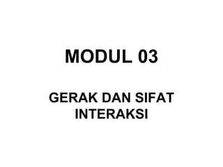 MODUL 03
GERAK DAN SIFAT
INTERAKSI
 