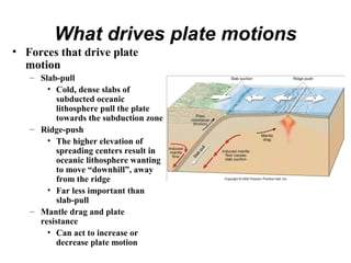 What drives plate motions
• Forces that drive plate
motion
– Slab-pull
• Cold, dense slabs of
subducted oceanic
lithosphere pull the plate
towards the subduction zone
– Ridge-push
• The higher elevation of
spreading centers result in
oceanic lithosphere wanting
to move “downhill”, away
from the ridge
• Far less important than
slab-pull
– Mantle drag and plate
resistance
• Can act to increase or
decrease plate motion
 