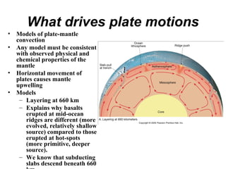 What drives plate motions
• Models of plate-mantle
convection
• Any model must be consistent
with observed physical and
chemical properties of the
mantle
• Horizontal movement of
plates causes mantle
upwelling
• Models
– Layering at 660 km
– Explains why basalts
erupted at mid-ocean
ridges are different (more
evolved, relatively shallow
source) compared to those
erupted at hot-spots
(more primitive, deeper
source).
– We know that subducting
slabs descend beneath 660
 
