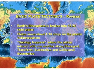 BASIC PLATE TECTONICS – RevisedBASIC PLATE TECTONICS – Revised
• Earth’s lithosphere is broken into 12-24Earth’s lithosphere is broken into 12-24
rigid platesrigid plates
• Plates move about 1-10 cm/yr on the plasticPlates move about 1-10 cm/yr on the plastic
AsthenosphereAsthenosphere
• ““Geology happens” where the platesGeology happens” where the plates
interact with one another along Divergent,interact with one another along Divergent,
Transform, Subduction and CollisionalTransform, Subduction and Collisional
BoundariesBoundaries
 
