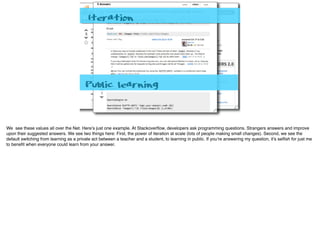 Iteration
Public learning
We see these values all over the Net. Here’s just one example. At Stackoverﬂow, developers ask programming questions. Strangers answers and improve
upon their suggested answers. We see two things here: First, the power of iteration at scale (lots of people making small changes). Second, we see the
default switching from learning as a private act between a teacher and a student, to learning in public. If you’re answering my question, it’s selﬁsh for just me
to beneﬁt when everyone could learn from your answer.
 