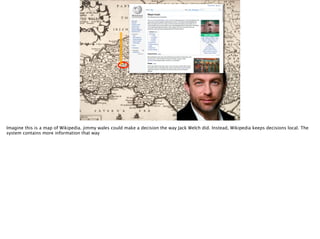Imagine this is a map of Wikipedia. jimmy wales could make a decision the way Jack Welch did. Instead, Wikipedia keeps decisions local. The
system contains more information that way
 