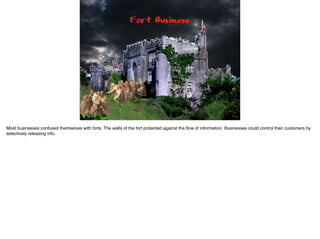 Fort Business
Most businesses confused themselves with forts. The walls of the fort protected against the ﬂow of information. Businesses could control their customers by
selectively releasing info.
 