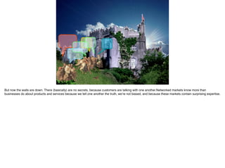 But now the walls are down. There (basically) are no secrets, because customers are talking with one another.Networked markets know more than
businesses do about products and services because we tell one another the truth, we’re not biased, and because these markets contain surprising expertise.
 