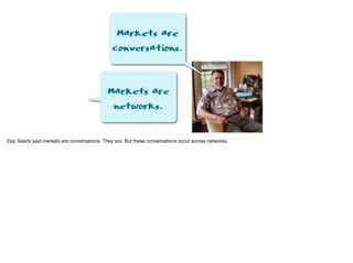 Markets are
conversations.
Markets are
networks.
Doc Searls said markets are conversations. They are. But these conversations occur across networks.
 
