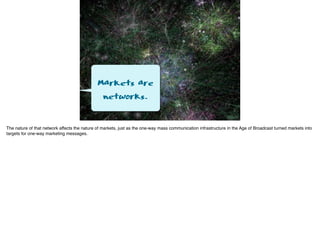 Markets are
networks.
The nature of that network affects the nature of markets, just as the one-way mass communication infrastructure in the Age of Broadcast turned markets into
targets for one-way marketing messages.
 