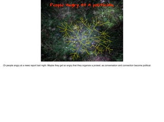 People angry at a politician
Or people angry at a news report last night. Maybe they get so angry that they organize a protest, as conversation and connection become political.
 