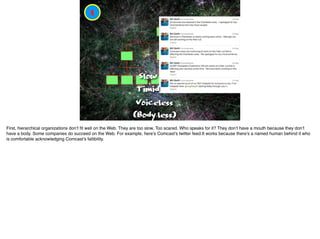 Timid
Voiceless
(Body-less)
Slow
1
First, hierarchical organizations don’t ﬁt well on the Web. They are too slow. Too scared. Who speaks for it? They don’t have a mouth because they don’t
have a body. Some companies do succeed on the Web. For example, here’s Comcast’s twitter feed.It works because there’s a named human behind it who
is comfortable acknowledging Comcast’s fallibility.
 