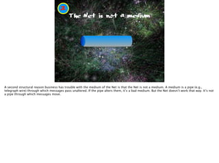 The Net is not a medium
2
Pronto Rponto
A second structural reason business has trouble with the medium of the Net is that the Net is not a medium. A medium is a pipe (e.g.,
telegraph wire) through which messages pass unaltered. If the pipe alters them, it’s a bad medium. But the Net doesn’t work that way. It’s not
a pipe through which messages move.
 