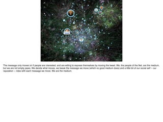 tweet
The message only moves on if people are interested, and are willing to express themselves by moving the tweet. We, the people of the Net, are the medium,
but we are not empty pipes. We decide what moves, we tweak the message we move (which no good medium does) and a little bit of our social self -- our
reputation -- rides with each message we move. We are the medium.
 