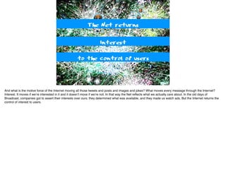 Interest
The Net returns
to the control of users
And what is the motive force of the Internet moving all those tweets and posts and images and jokes? What moves every message through the Internet?
Interest. It moves if we’re interested in it and it doesn’t move if we’re not. In that way the Net reﬂects what we actually care about. In the old days of
Broadcast, companies got to assert their interests over ours; they determined what was available, and they made us watch ads. But the Internet returns the
control of interest to users.
 