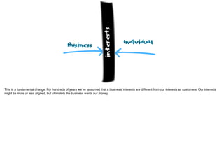 Business Individual
interests
This is a fundamental change. For hundreds of years we’ve assumed that a business’ interests are different from our interests as customers. Our interests
might be more or less aligned, but ultimately the business wants our money.
 