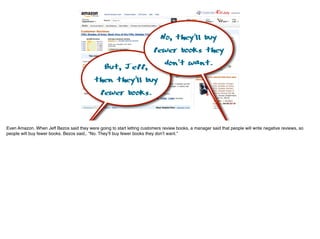 But, Jeff,
then they’ll buy
fewer books.
No, they’ll buy
fewer books they
don’t want.
Even Amazon. When Jeff Bezos said they were going to start letting customers review books, a manager said that people will write negative reviews, so
people will buy fewer books. Bezos said,. “No. They’ll buy fewer books they don’t want.”
 