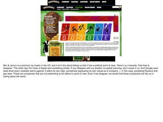 Ben & Jerry’s is a premium ice cream in the US, and it isn’t shy about telling us that it has a political point of view. “Here’s our interests. Feel free to
disagree.” The other day Tim Cook of Apple said something similar: If you disagree with our position on global warming, don’t invest in us. And Google even
does what every marketer warns against: It alters its own logo, sometimes expressing its own values as a company — in this case, protesting Russia’s anti-
gay laws. These are companies that are not pretending to be without a point of view. Even if we disagree, we sense that these companies are like us in
caring about the world.
 