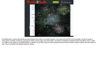 HumbleBundle is a game site that lets you pay whatever you’d like for a bundle of games. If you pay more than the current average, you get a couple of
extra games. A portion of what you pay goes to charity, and you get to say what portion. And they’re completely transparent about everything. Then, a week
or so after you’ve gotten an incredible bargain on games, you’re likely to get an email saying that they’ve thrown another couple of games into the bundle, for
free. This is a business that deeply shares our values.
 