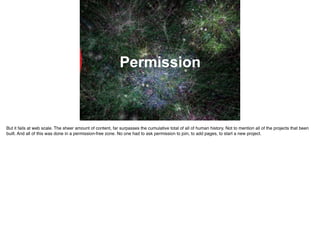 Permission
But it fails at web scale. The sheer amount of content, far surpasses the cumulative total of all of human history. Not to mention all of the projects that been
built. And all of this was done in a permission-free zone. No one had to ask permission to join, to add pages, to start a new project.
 