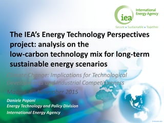 © OECD/IEA 2015
The IEA’s Energy Technology Perspectives
project: analysis on the
low-carbon technology mix for long-term
sustainable energy scenarios
Climate Change: Implications for Technological
Developments and Industrial Competitiveness
Madrid, 4th November 2015
Daniele Poponi
Energy Technology and Policy Division
International Energy Agency
 