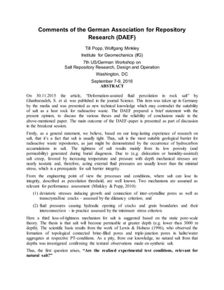 Comments of the German Association for Repository
Research (DAEF)
Till Popp, Wolfgang Minkley
Institute for Geomechanics (IfG)
7th US/German Workshop on
Salt Repository Research, Design and Operation
Washington, DC
September 7-9, 2016
ABSTRACT
On 30.11.2015 the article, “Deformation-assisted fluid percolation in rock salt” by
Ghanbarzadeh, S. et al. was published in the journal Science. This item was taken up in Germany
by the media and was presented as new technical knowledge which may contradict the suitability
of salt as a host rock for radioactive waste. The DAEF prepared a brief statement with the
present opinion, to discuss the various theses and the reliability of conclusions made in the
above-mentioned paper. The main outcome of the DAEF-paper is presented as part of discussion
in the breakout session.
Firstly, as a general statement, we believe, based on our long-lasting experience of research on
salt, that it’s a fact that salt is usually tight. Thus, salt is the most suitable geological barrier for
radioactive waste repositories, as just might be demonstrated by the occurrence of hydrocarbon
accumulations in salt. The tightness of salt results mainly from its low porosity (and
permeability) generated during burial diagenesis. Due to (e,g. dislocation or humidity-assisted)
salt creep, favored by increasing temperature and pressure with depth mechanical stresses are
nearly isostatic and, therefore, acting external fluid pressures are usually lower than the minimal
stress, which is a prerequisite for salt barrier integrity.
From the engineering point of view the processes and conditions, where salt can lose its
integrity, described as percolation threshold, are well known. Two mechanisms are assumed as
relevant for performance assessment (Minkley & Popp, 2010):
(1) deviatoric stresses inducing growth and connection of inter-crystalline pores as well as
transcrystalline cracks – assessed by the dilatancy criterion; and
(2) fluid pressures causing hydraulic opening of cracks and grain boundaries and their
interconnection – in practice assessed by the minimum stress criterion.
Here a third loss-of-tightness mechanism for salt is suggested based on the static pore-scale
theory. The thesis is that salt will become permeable at greater depth (e.g. lower than 3000 m
depth). The scientific basis results from the work of Lewis & Holness (1996), who observed the
formation of topological connected brine-filled pores and triple-junction pores in halite/water
aggregates at respective PT-conditions. As a pity, from our knowledge, no natural salt from that
depths was investigated confirming the textural observations made on synthetic salt.
Thus, the first question arises, “Are the realized experimental test conditions, relevant for
natural salt?”
 