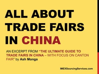 ALL ABOUT
TRADE FAIRS
IN CHINA
AN EXCERPT FROM “THE ULTIMATE GUIDE TO
TRADE FAIRS IN CHINA – WITH FOCUS ON CANTON
FAIR” by Ash Monga
IMEXSourcingServices.com
 