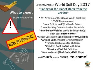 * 2017 Edition of the Glinka World Soil Prize;
*GSOC Map released
* New Official and Worldwide Events
* New Exciting Communication Materials
*Brand–new Website World Soil Day+ FAQs
*Black Soils Photo Contest
*Global Contest on Soil Painting for Universities
*Art and Soil Seminars for kindergarden
*Targeted Initiatives for Children
*Children Book on Soil with Labs
*Heart and Soil Art Exhibition
*New Websites (Black Soils, GSOC Map)
and much, much more…to come!
NEW CAMPAIGN! World Soil Day 2017
“Caring for the Planet starts from the
Ground”What to expect
In the next future!
WORK IN PROGRESS
!
 