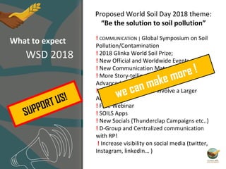 ! COMMUNICATION | Global Symposium on Soil
Pollution/Contamination
! 2018 Glinka World Soil Prize;
! New Official and Worldwide Events
! New Communication Materials
! More Story-telling on projects and
Advanced Social Campaigns
! Targeted Initiatives to involve a Larger
Audience
! Free Webinar
! SOILS Apps
! New Socials (Thunderclap Campaigns etc..)
! D-Group and Centralized communication
with RP!
! Increase visibility on social media (twitter,
Instagram, linkedIn… )
Proposed World Soil Day 2018 theme:
“Be the solution to soil pollution”
we can make more !
What to expect
WSD 2018
SUPPORT US!
 