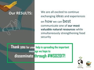 Thank you for your help in spreading the important
message we hope to
disseminate through #WSD2017!
Our RESULTS: We are all excited to continue
exchanging ideas and experiences
on how we can best
communicate one of our most
valuable natural resources while
simultaneously strengthening food
security
 