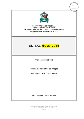 UNIVERSIDADE FEDERAL RURAL DO SEMI-ÁRIDO
Processo n.º 23091.00 – Pregão n.º xx/2014
Pág. 1/80
SERVIÇO PÚBLICO FEDERAL
MINISTÉRIO DA EDUCAÇÃO
UNIVERSIDADE FEDERAL RURAL DO SEMI-ÁRIDO
PRÓ-REITORIA DE ADMINISTRAÇÃO
EDITAL Nº. 23/2014
PREGÃO ELETRÔNICO
SISTEMA DE REGISTRO DE PREÇOS
PARA PRESTAÇÃO DE SERVIÇO
MOSSORÓ/RN – MAIO DE 2014
 