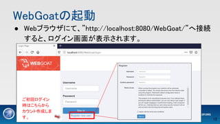 WebGoatの起動 
● Webブラウザにて、”http://localhost:8080/WebGoat/”へ接続
すると、ログイン画面が表示されます。 
ご初回ログイン
時はこちらから
カウント作成しま
す。 12 
 