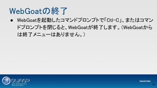 WebGoatの終了 
● WebGoatを起動したコマンドプロンプトで「Ctl-C」、またはコマン
ドプロンプトを閉じると、WebGoatが終了します。（WebGoatから
は終了メニューはありません。） 
14 
 